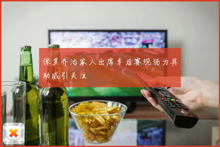 保罗乔治家人出席季后赛现场为其助威引关注
