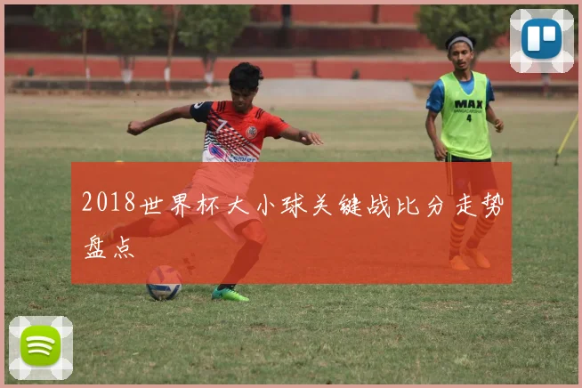 2018世界杯大小球关键战比分走势盘点