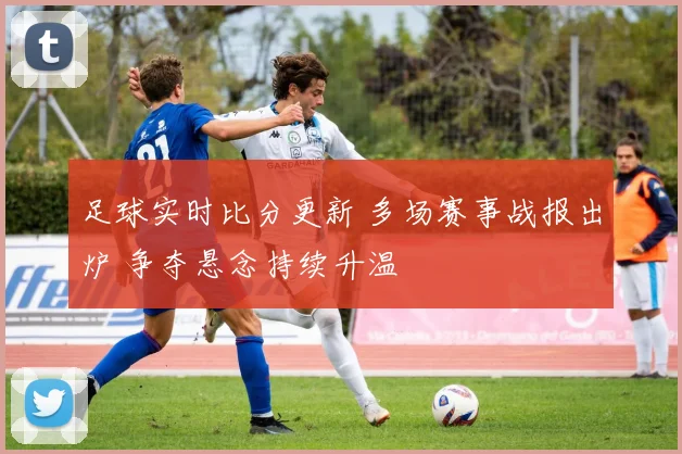足球实时比分更新 多场赛事战报出炉 争夺悬念持续升温