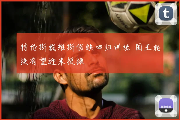 特伦斯戴维斯伤缺回归训练 国王轮换有望迎来提振