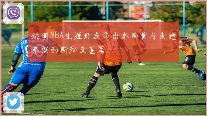 姚明NBA生涯好友浮出水面曾与麦迪弗朗西斯私交甚笃