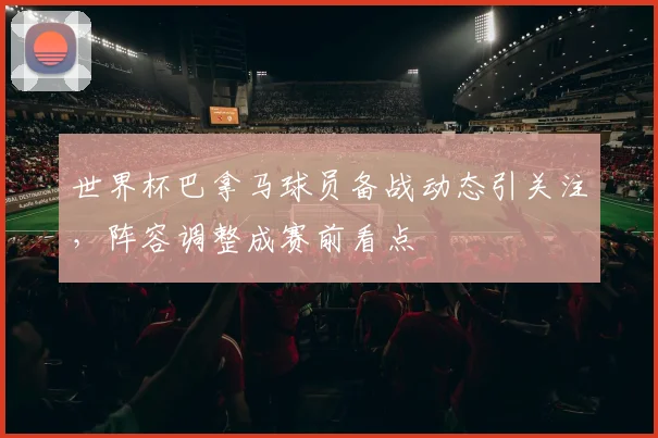 世界杯巴拿马球员备战动态引关注，阵容调整成赛前看点