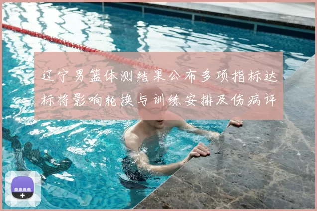 辽宁男篮体测结果公布多项指标达标将影响轮换与训练安排及伤病评估