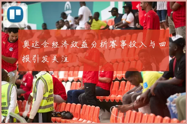 奥运会经济效益分析赛事投入与回报引发关注