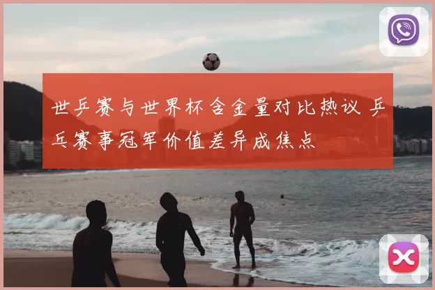 世乒赛与世界杯含金量对比热议 乒乓赛事冠军价值差异成焦点