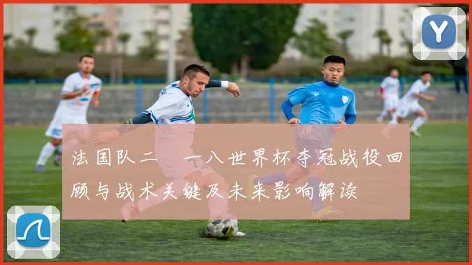法国队二〇一八世界杯夺冠战役回顾与战术关键及未来影响解读