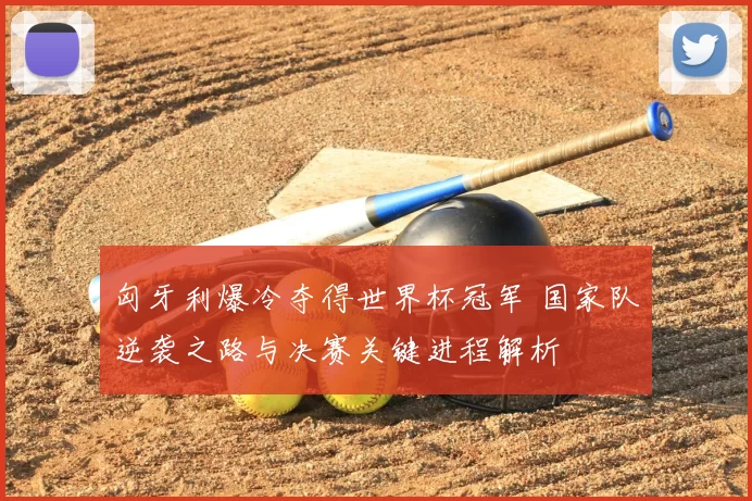 匈牙利爆冷夺得世界杯冠军 国家队逆袭之路与决赛关键进程解析