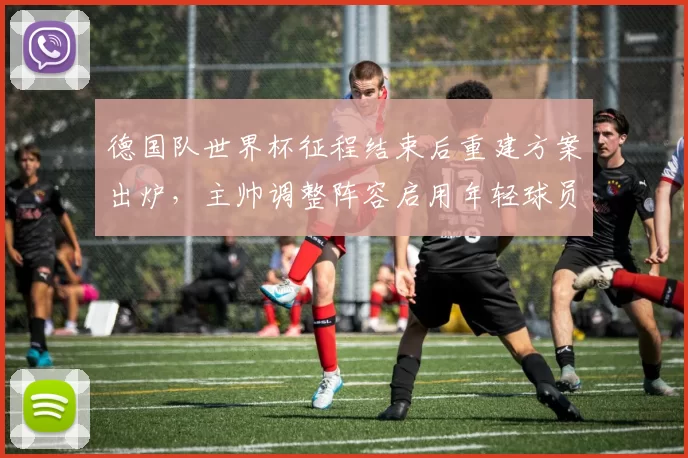 德国队世界杯征程结束后重建方案出炉，主帅调整阵容启用年轻球员