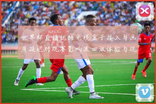 世界杯直播优酷电视盒子接入与画质延迟对观赛影响及回放体验与观看建议