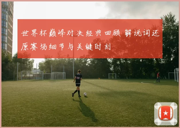 世界杯巅峰对决经典回顾 解说词还原赛场细节与关键时刻