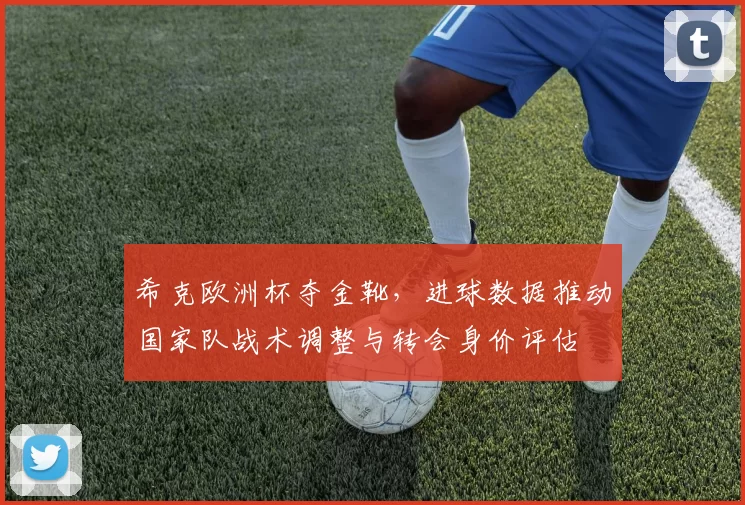 希克欧洲杯夺金靴，进球数据推动国家队战术调整与转会身价评估
