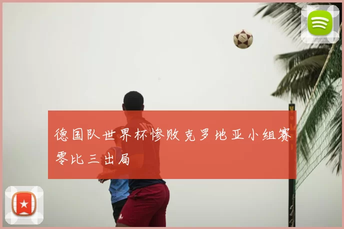 德国队世界杯惨败克罗地亚小组赛零比三出局