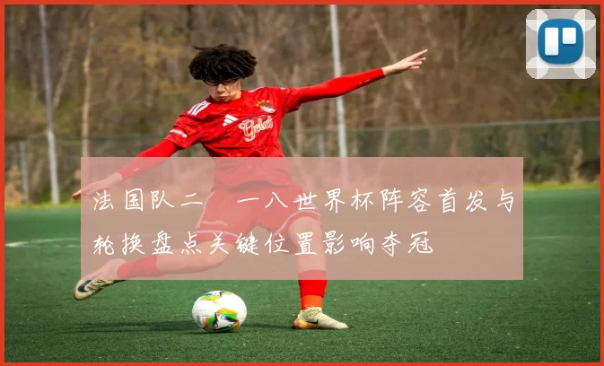 法国队二〇一八世界杯阵容首发与轮换盘点关键位置影响夺冠