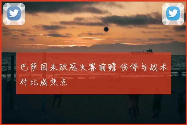 巴萨国米欧冠决赛前瞻 伤停与战术对比成焦点