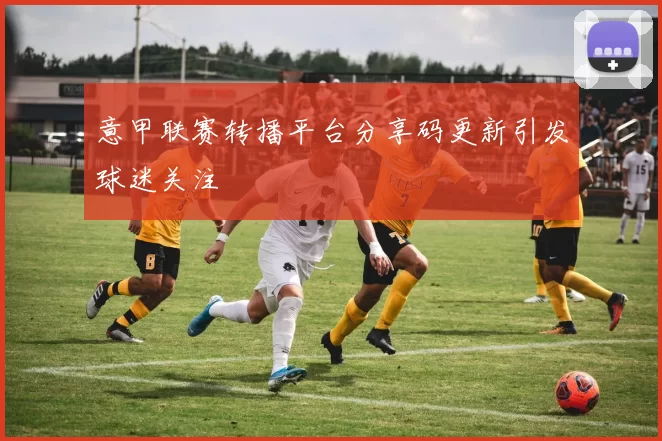 意甲联赛转播平台分享码更新引发球迷关注