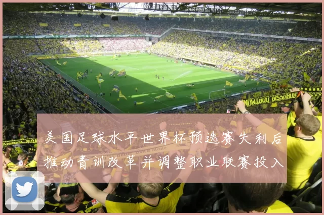 美国足球水平世界杯预选赛失利后推动青训改革并调整职业联赛投入与管理