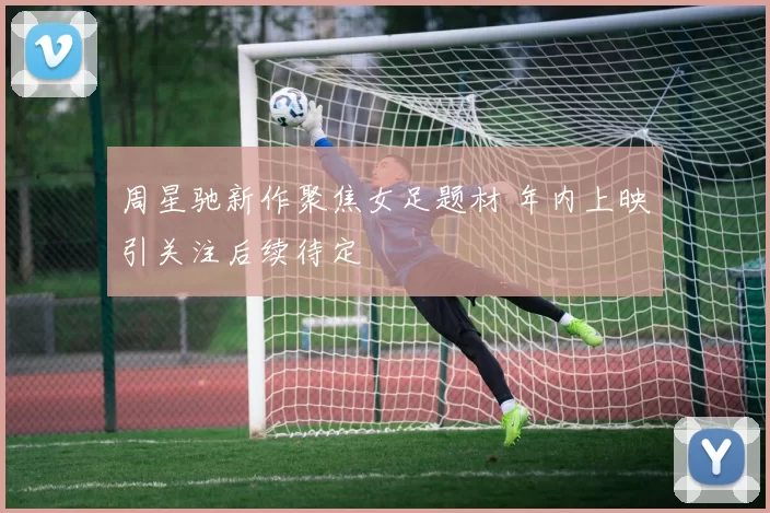周星驰新作聚焦女足题材 年内上映引关注后续待定