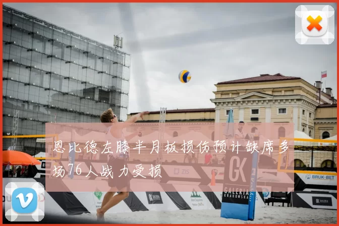 恩比德左膝半月板损伤预计缺席多场76人战力受损