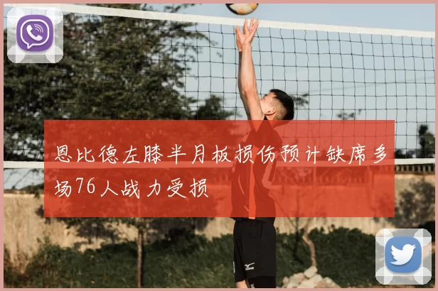 恩比德左膝半月板损伤预计缺席多场76人战力受损