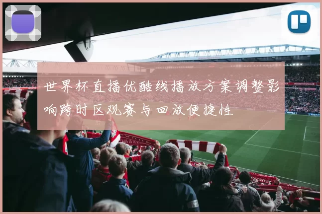 世界杯直播优酷线播放方案调整影响跨时区观赛与回放便捷性