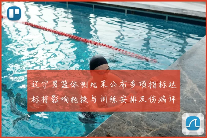 辽宁男篮体测结果公布多项指标达标将影响轮换与训练安排及伤病评估