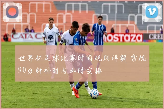 世界杯足球比赛时间规则详解 常规90分钟补时与加时安排