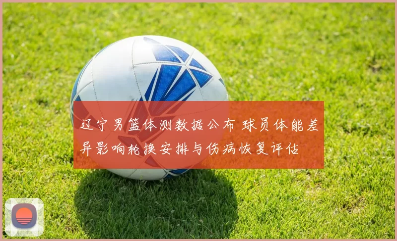 辽宁男篮体测数据公布 球员体能差异影响轮换安排与伤病恢复评估