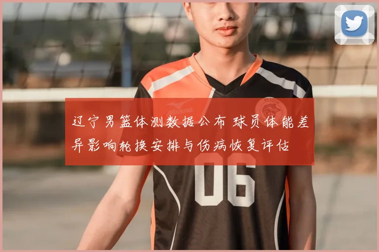 辽宁男篮体测数据公布 球员体能差异影响轮换安排与伤病恢复评估